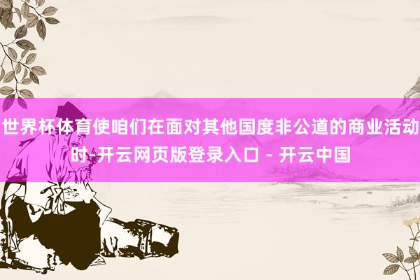 世界杯体育使咱们在面对其他国度非公道的商业活动时-开云网页版登录入口 - 开云中国