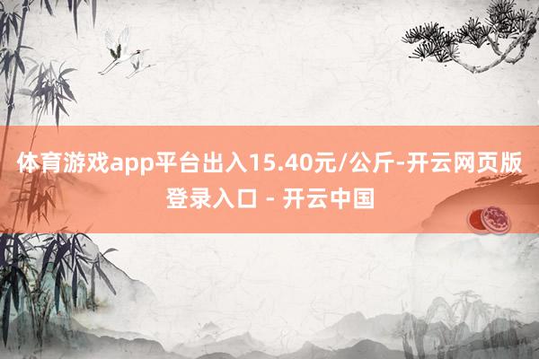 体育游戏app平台出入15.40元/公斤-开云网页版登录入口 - 开云中国