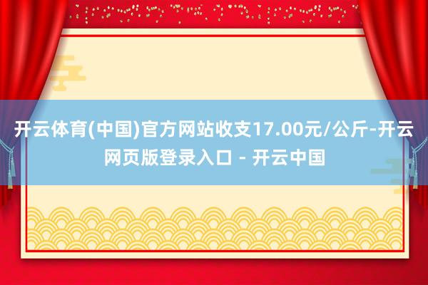 开云体育(中国)官方网站收支17.00元/公斤-开云网页版登录入口 - 开云中国