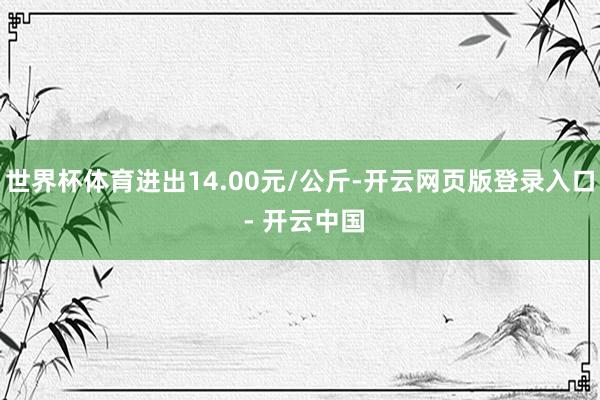 世界杯体育进出14.00元/公斤-开云网页版登录入口 - 开云中国