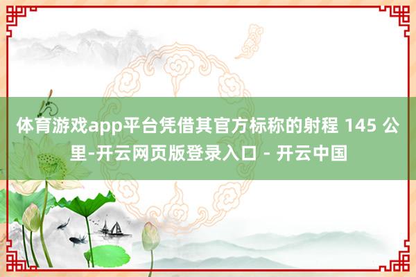 体育游戏app平台凭借其官方标称的射程 145 公里-开云网页版登录入口 - 开云中国