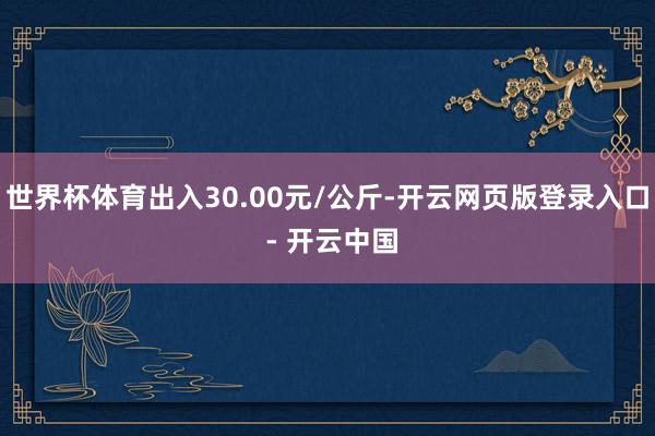 世界杯体育出入30.00元/公斤-开云网页版登录入口 - 开云中国