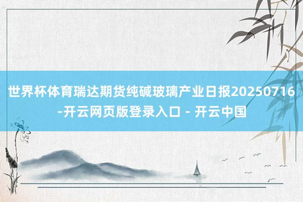 世界杯体育瑞达期货纯碱玻璃产业日报20250716-开云网页版登录入口 - 开云中国