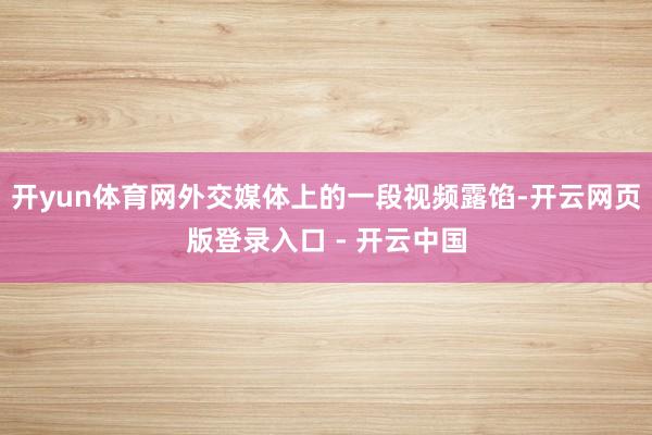 开yun体育网外交媒体上的一段视频露馅-开云网页版登录入口 - 开云中国