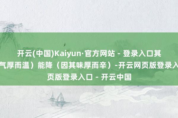 开云(中国)Kaiyun·官方网站 - 登录入口其力能升(因其气厚而温)能降(因其味厚而辛)-开云网页版登录入口 - 开云中国