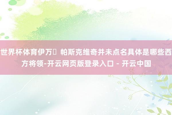 世界杯体育伊万・帕斯克维奇并未点名具体是哪些西方将领-开云网页版登录入口 - 开云中国