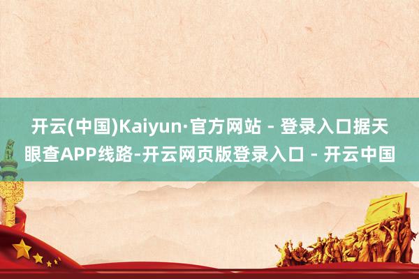 开云(中国)Kaiyun·官方网站 - 登录入口　　据天眼查APP线路-开云网页版登录入口 - 开云中国
