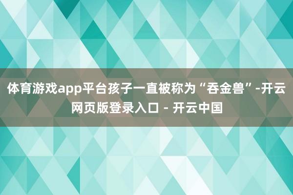体育游戏app平台孩子一直被称为“吞金兽”-开云网页版登录入口 - 开云中国