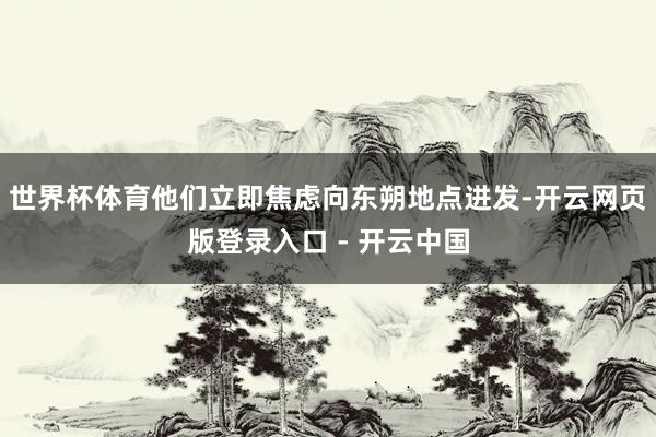 世界杯体育他们立即焦虑向东朔地点进发-开云网页版登录入口 - 开云中国