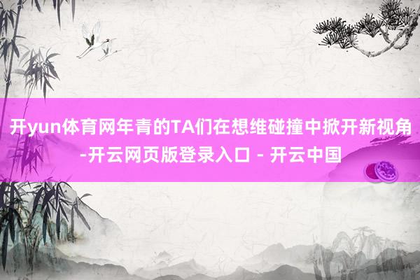 开yun体育网年青的TA们在想维碰撞中掀开新视角-开云网页版登录入口 - 开云中国