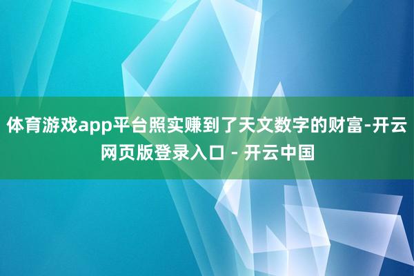 体育游戏app平台照实赚到了天文数字的财富-开云网页版登录入口 - 开云中国