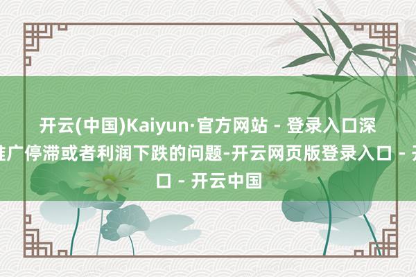 开云(中国)Kaiyun·官方网站 - 登录入口深广存在推广停滞或者利润下跌的问题-开云网页版登录入口 - 开云中国