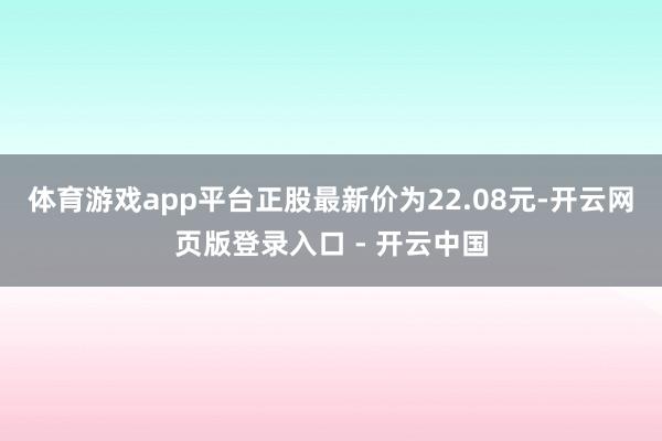 体育游戏app平台正股最新价为22.08元-开云网页版登录入口 - 开云中国