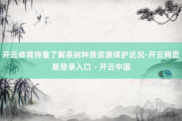 开云体育持重了解茶树种质资源保护近况-开云网页版登录入口 - 开云中国