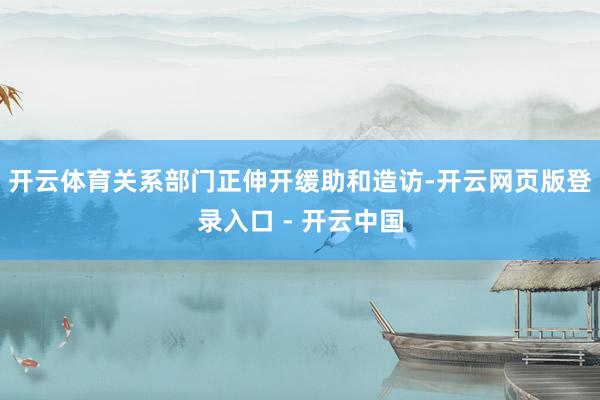 开云体育关系部门正伸开缓助和造访-开云网页版登录入口 - 开云中国