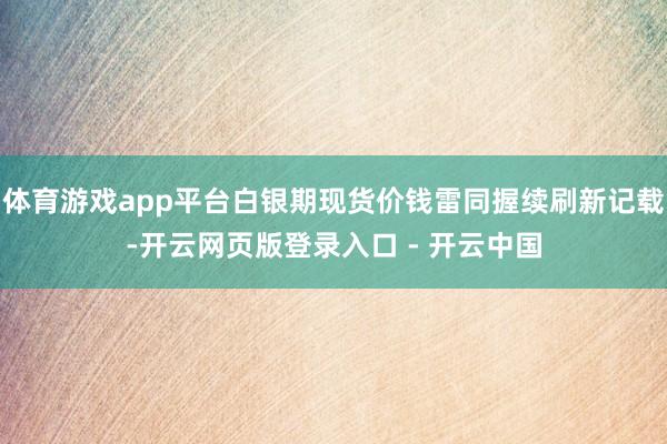 体育游戏app平台白银期现货价钱雷同握续刷新记载-开云网页版登录入口 - 开云中国