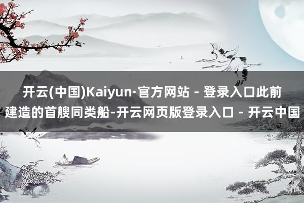 开云(中国)Kaiyun·官方网站 - 登录入口此前建造的首艘同类船-开云网页版登录入口 - 开云中国