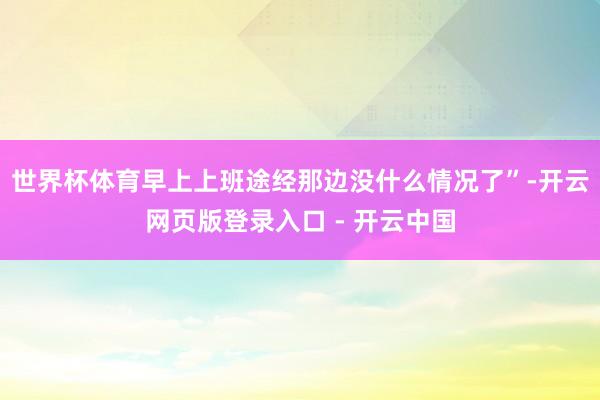 世界杯体育早上上班途经那边没什么情况了”-开云网页版登录入口 - 开云中国