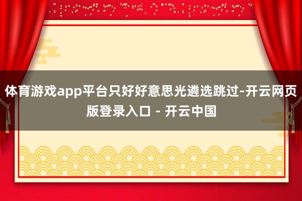 体育游戏app平台只好好意思光遴选跳过-开云网页版登录入口 - 开云中国